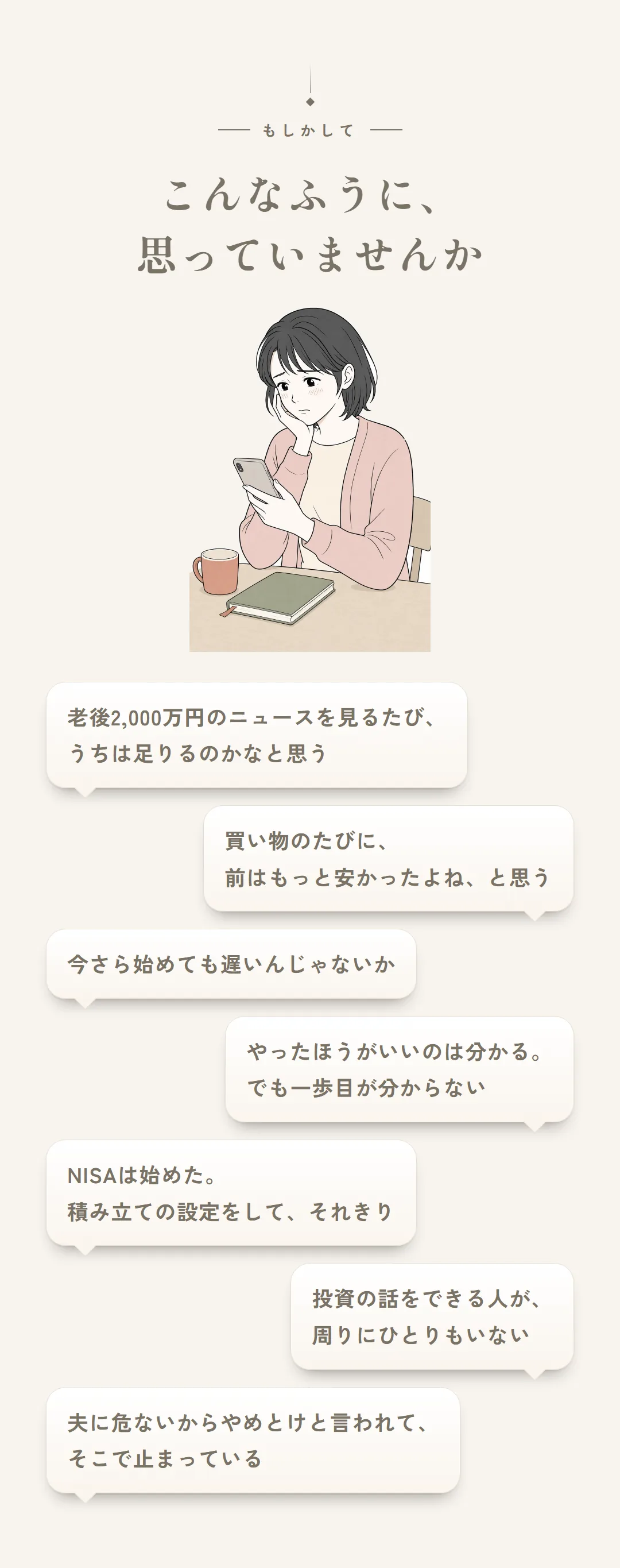 もしかして、こんなふうに思っていませんか。老後2,000万円のニュースを見るたび、うちは足りるのかなと思う／買い物のたびに、前はもっと安かったよね、と思う／今さら始めても遅いんじゃないか／やったほうがいいのは分かる。でも一歩目が分からない／NISAは始めた。積み立ての設定をして、それきり／投資の話をできる人が、周りにひとりもいない／夫に危ないからやめとけと言われて、そこで止まっている