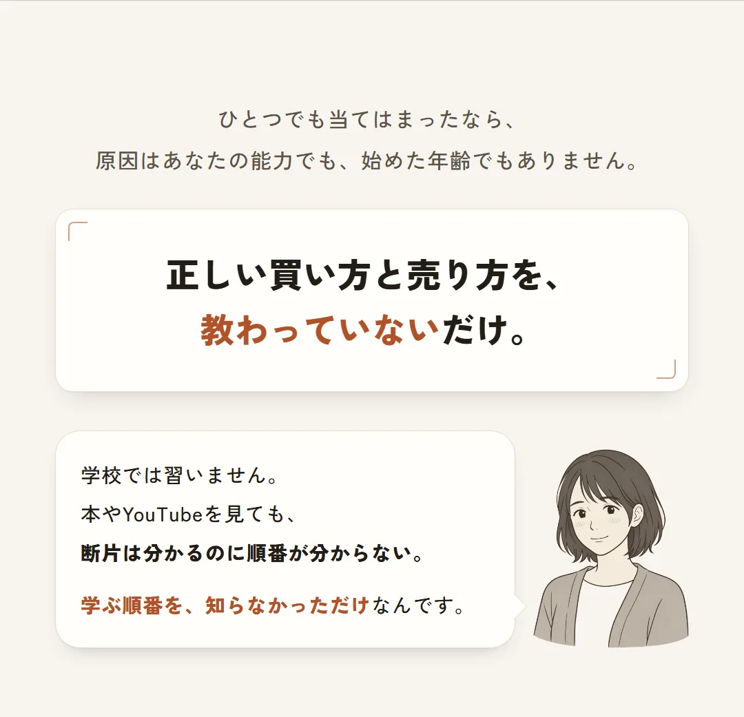 ひとつでも当てはまったなら、原因はあなたの能力でも、始めた年齢でもありません。正しい買い方と売り方を、教わっていないだけ。学校では習いません。本やYouTubeを見ても、断片は分かるのに順番が分からない。学ぶ順番を、知らなかっただけなんです。