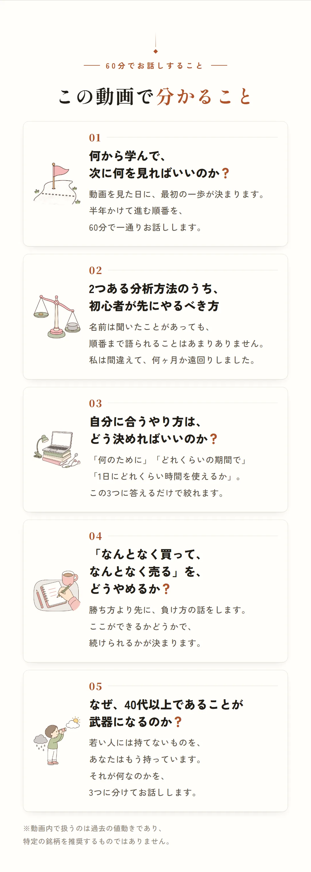 60分でお話しすること。この動画で分かること。01 何から学んで、次に何を見ればいいのか？ 02 2つある分析方法のうち、初心者が先にやるべき方 03 自分に合うやり方は、どう決めればいいのか？ 04「なんとなく買って、なんとなく売る」を、どうやめるか？ 05 なぜ、40代以上であることが武器になるのか？