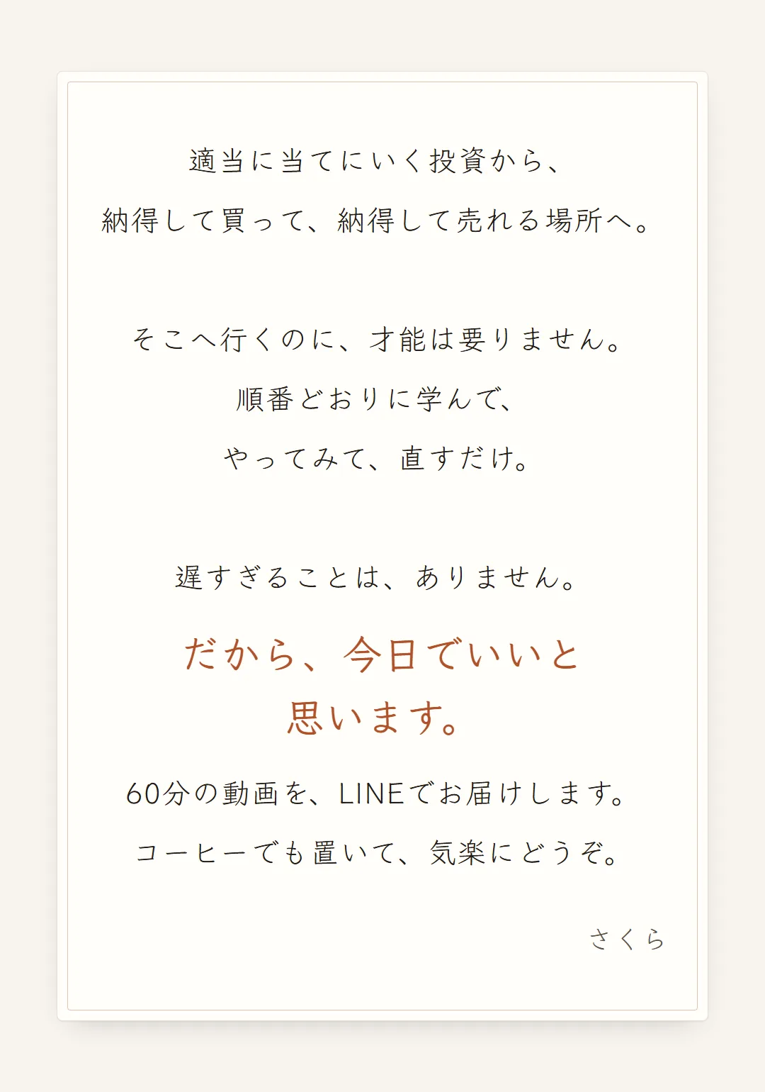 適当に当てにいく投資から、納得して買って、納得して売れる場所へ。そこへ行くのに、才能は要りません。順番どおりに学んで、やってみて、直すだけ。遅すぎることは、ありません。だから、今日でいいと思います。60分の動画を、LINEでお届けします。コーヒーでも置いて、気楽にどうぞ。さくら