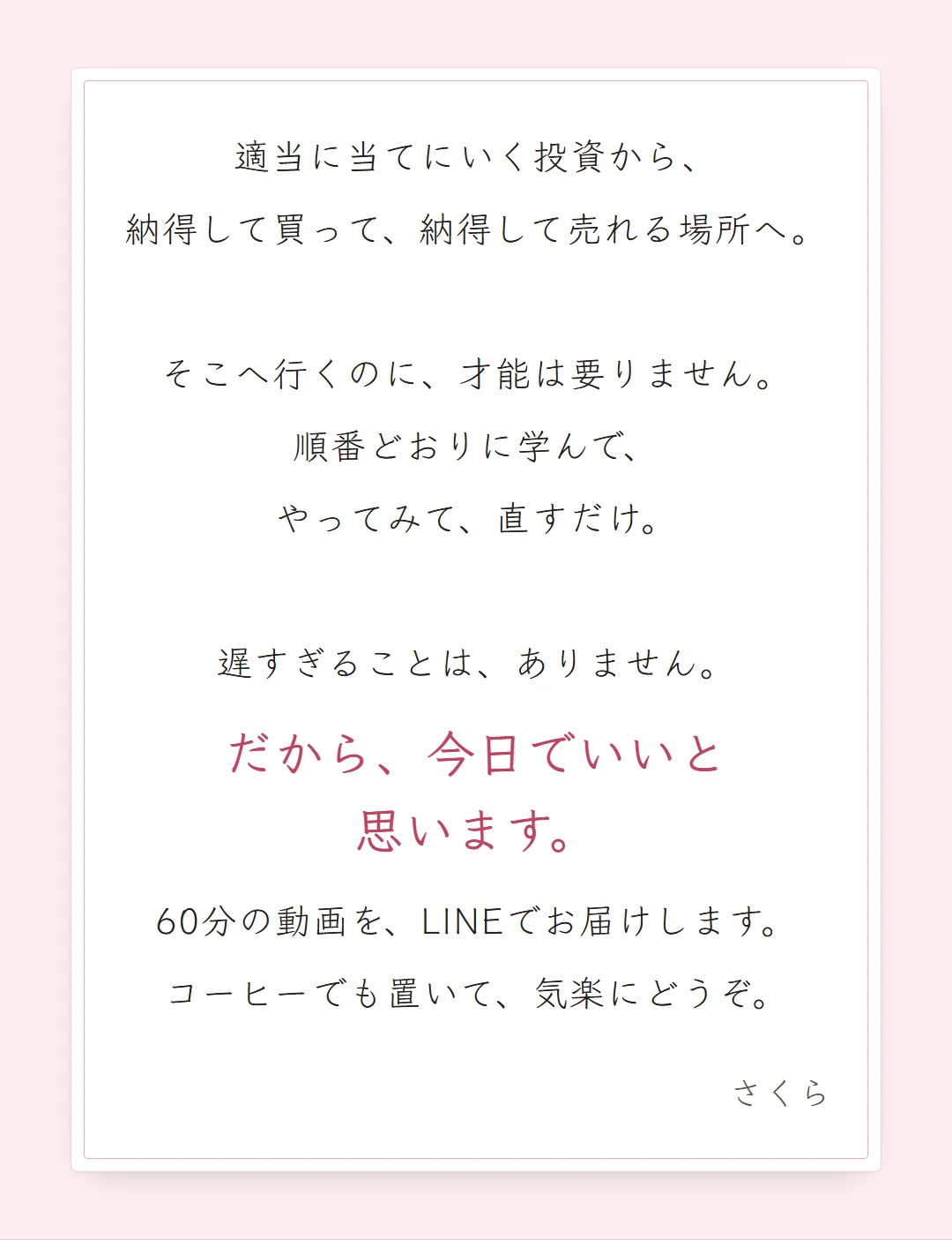 適当に当てにいく投資から、納得して買って、納得して売れる場所へ。そこへ行くのに、才能は要りません。順番どおりに学んで、やってみて、直すだけ。遅すぎることは、ありません。だから、今日でいいと思います。60分の動画を、LINEでお届けします。コーヒーでも置いて、気楽にどうぞ。さくら
